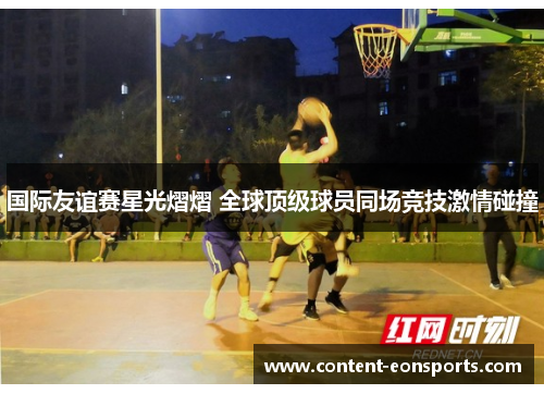 国际友谊赛星光熠熠 全球顶级球员同场竞技激情碰撞