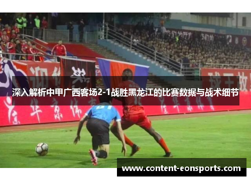 深入解析中甲广西客场2-1战胜黑龙江的比赛数据与战术细节