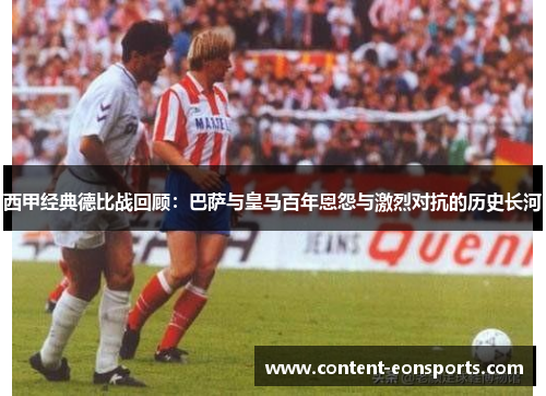 西甲经典德比战回顾:巴萨与皇马百年恩怨与激烈对抗的历史长河